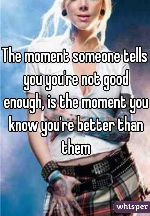 The moment someone tells you you're not good enough, is the moment you know you're better than them