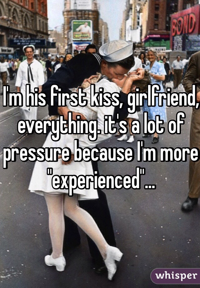 I'm his first kiss, girlfriend, everything. it's a lot of pressure because I'm more "experienced"...