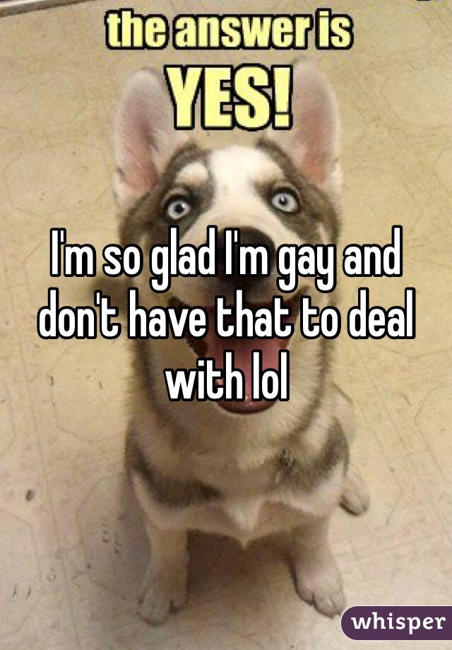 I'm so glad I'm gay and don't have that to deal with lol