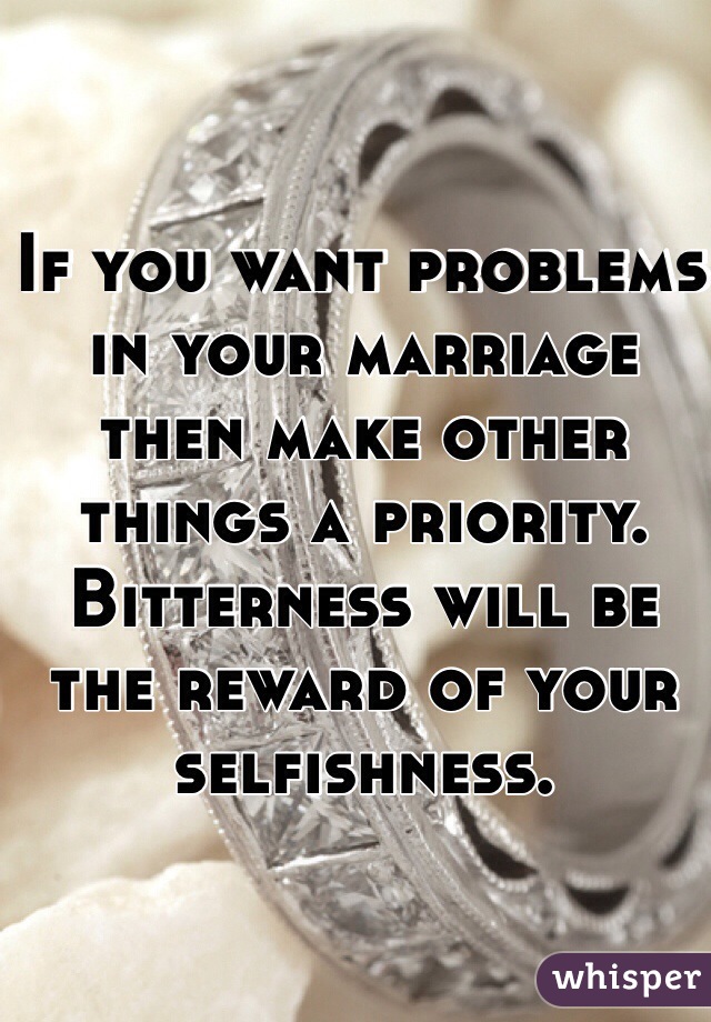 If you want problems in your marriage then make other things a priority.  Bitterness will be the reward of your selfishness.