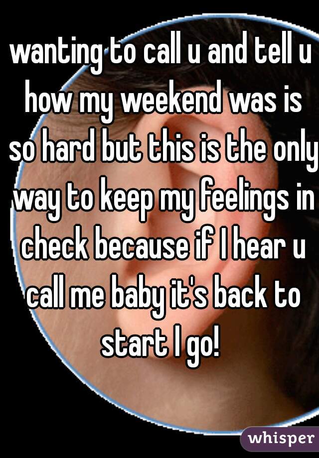 wanting to call u and tell u how my weekend was is so hard but this is the only way to keep my feelings in check because if I hear u call me baby it's back to start I go! 