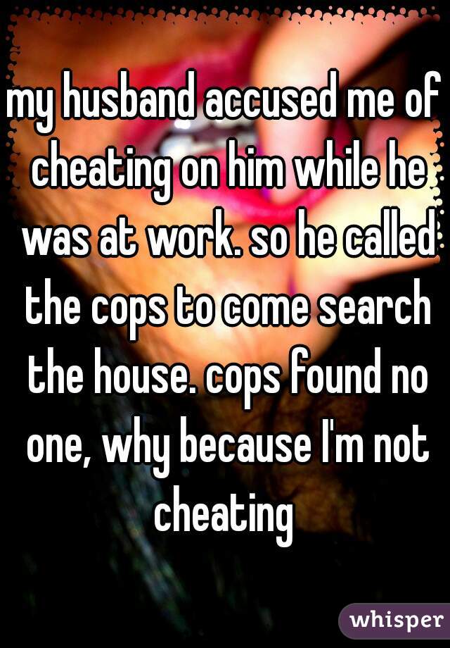 my husband accused me of cheating on him while he was at work. so he called the cops to come search the house. cops found no one, why because I'm not cheating 