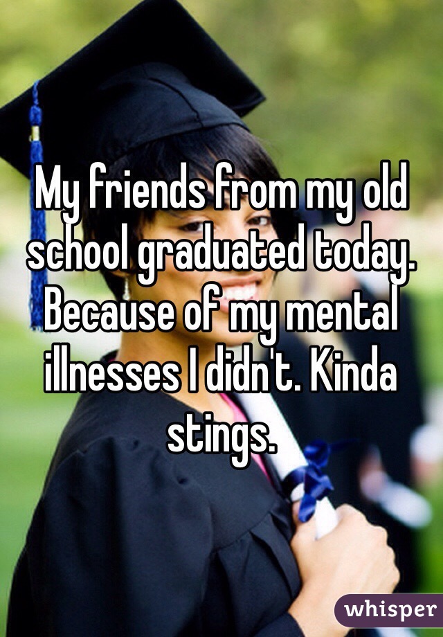 My friends from my old school graduated today. Because of my mental illnesses I didn't. Kinda stings.