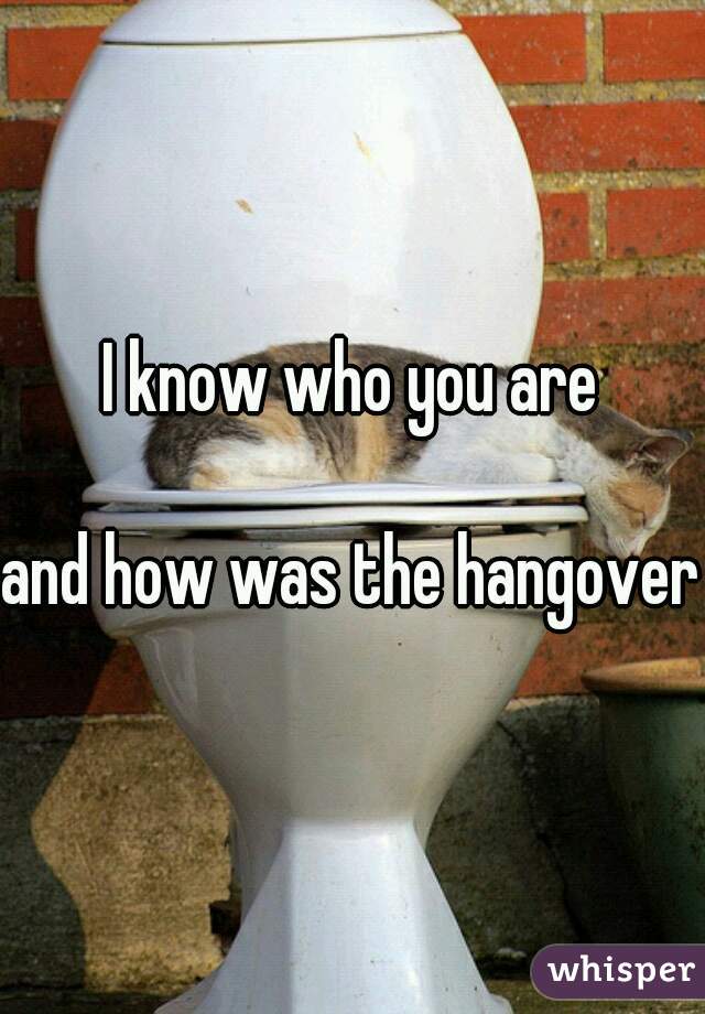 I know who you are

and how was the hangover