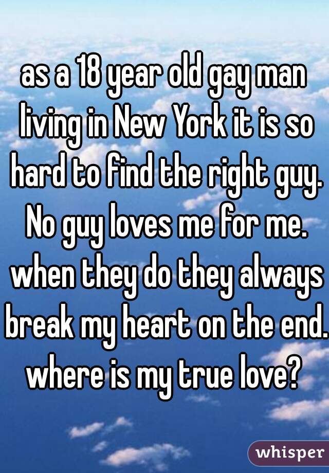 as a 18 year old gay man living in New York it is so hard to find the right guy. No guy loves me for me. when they do they always break my heart on the end. where is my true love? 