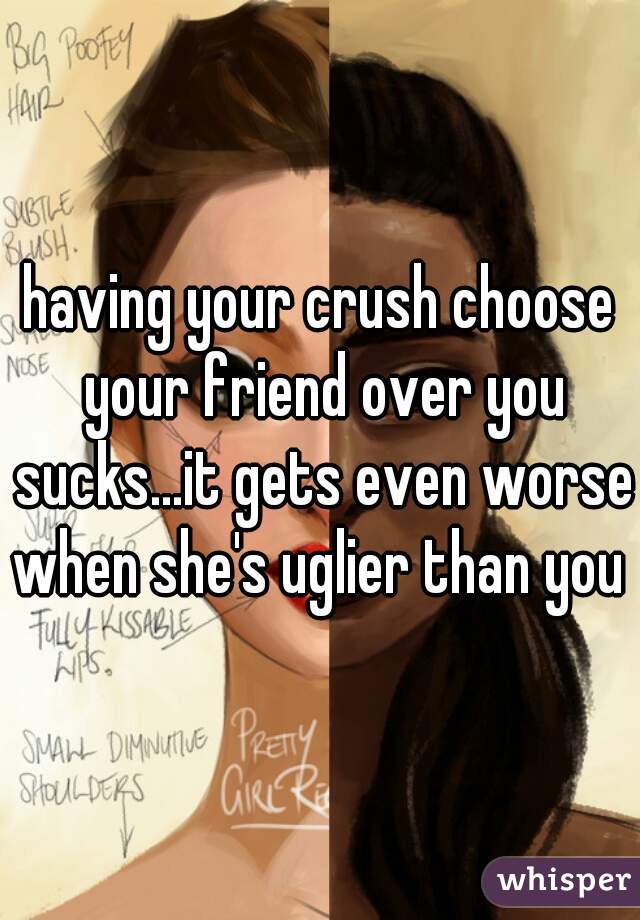 having your crush choose your friend over you sucks...it gets even worse when she's uglier than you 