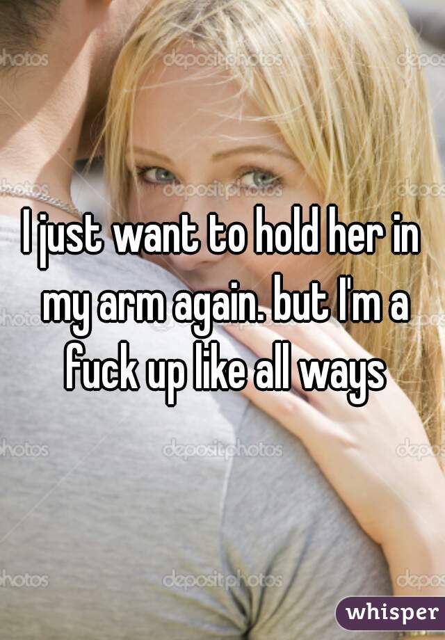 I just want to hold her in my arm again. but I'm a fuck up like all ways
