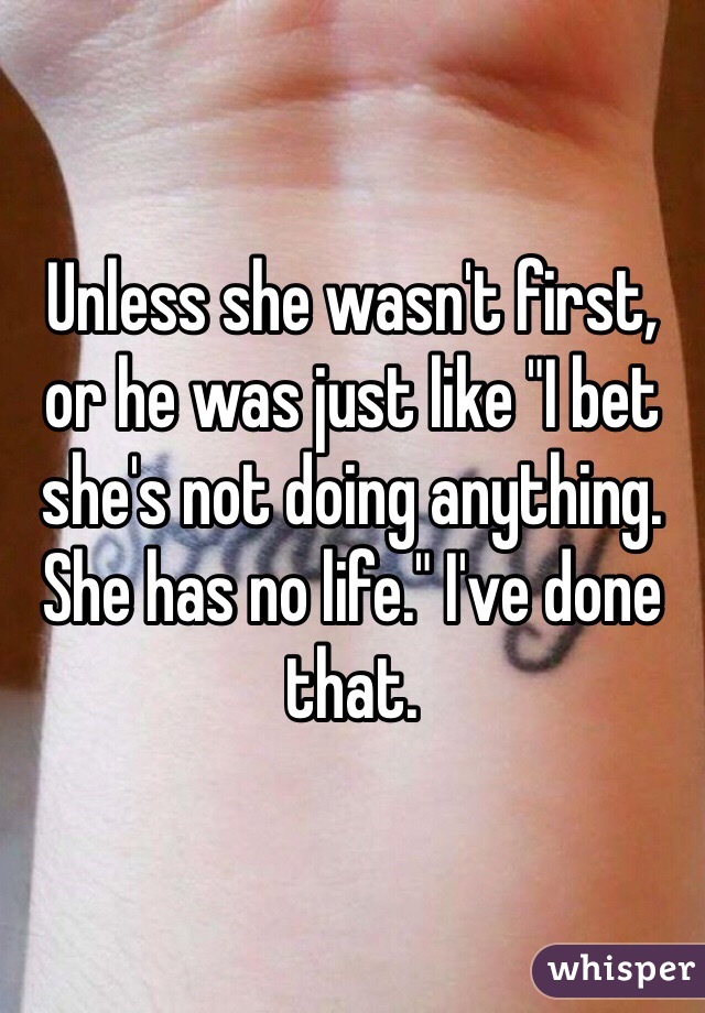 Unless she wasn't first, or he was just like "I bet she's not doing anything. She has no life." I've done that. 