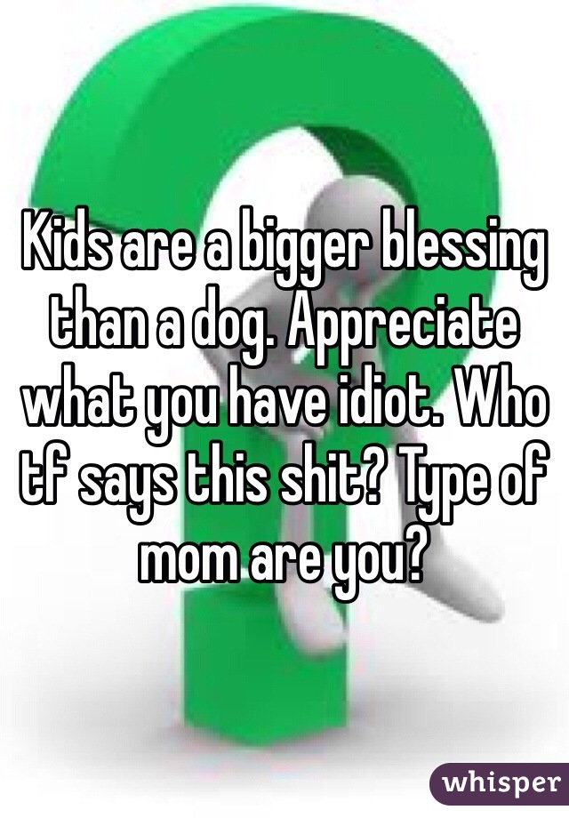 Kids are a bigger blessing than a dog. Appreciate what you have idiot. Who tf says this shit? Type of mom are you? 