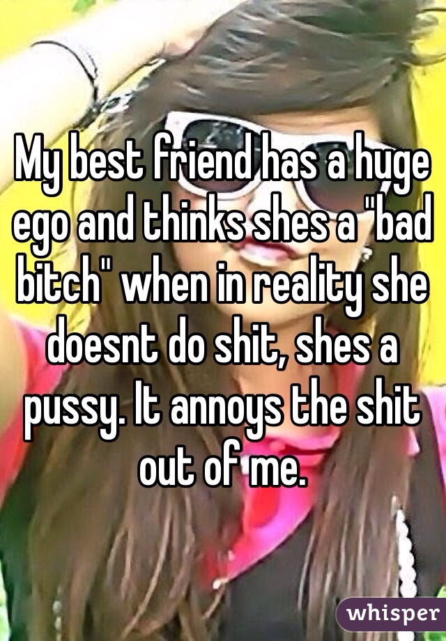 My best friend has a huge ego and thinks shes a "bad bitch" when in reality she doesnt do shit, shes a pussy. It annoys the shit out of me. 