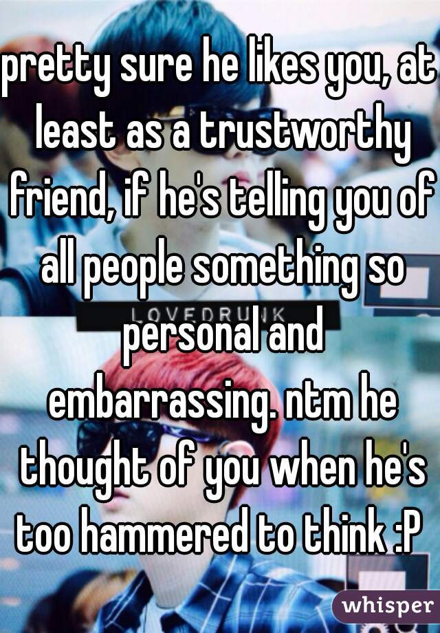 pretty sure he likes you, at least as a trustworthy friend, if he's telling you of all people something so personal and embarrassing. ntm he thought of you when he's too hammered to think :P 