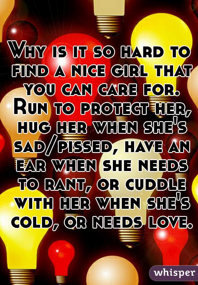 Why is it so hard to find a nice girl that you can care for. Run to protect her, hug her when she's sad/pissed, have an ear when she needs to rant, or cuddle with her when she's cold, or needs love.