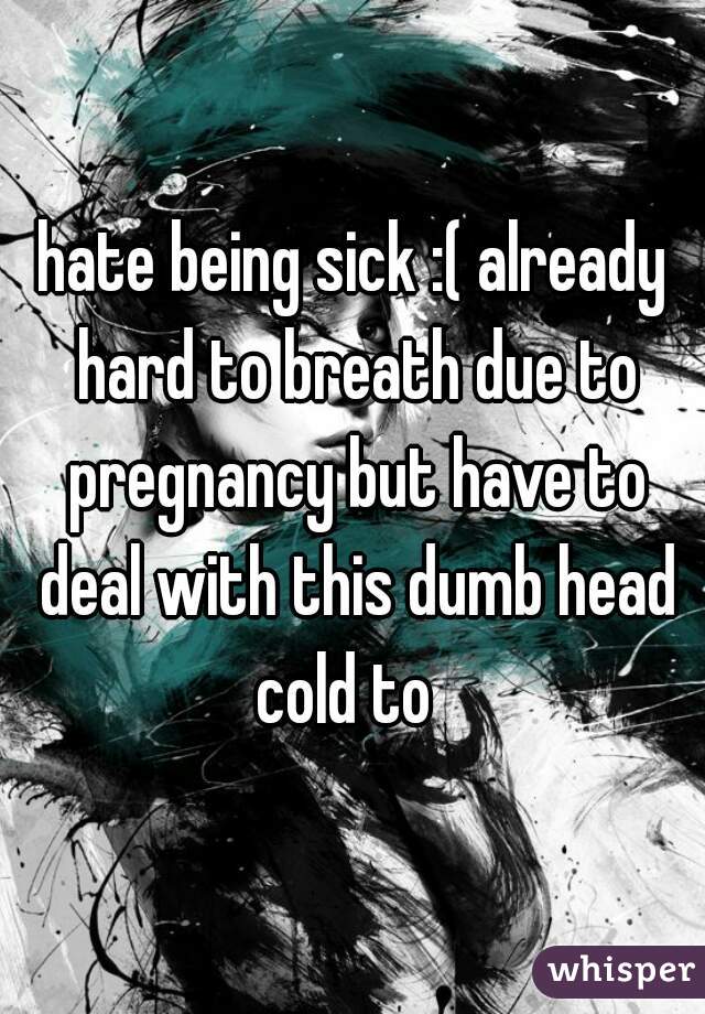 hate being sick :( already hard to breath due to pregnancy but have to deal with this dumb head cold to  