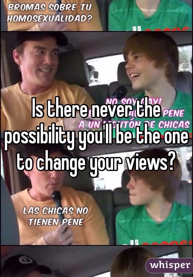 Is there never the possibility you'll be the one to change your views?