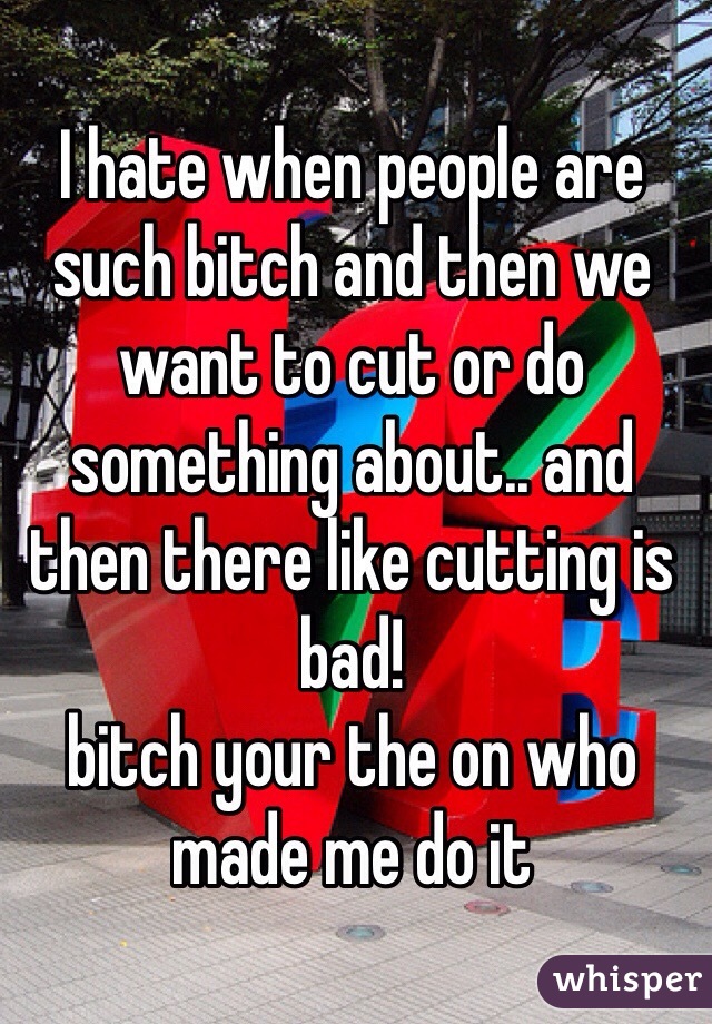 I hate when people are such bitch and then we want to cut or do something about.. and then there like cutting is bad! 
bitch your the on who made me do it
