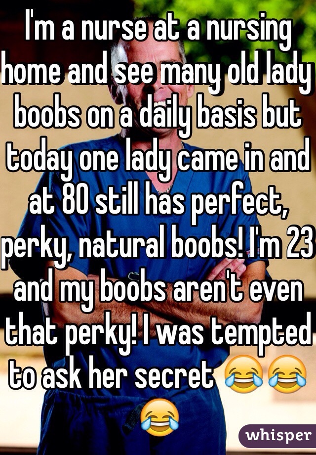 I'm a nurse at a nursing home and see many old lady boobs on a daily basis but today one lady came in and at 80 still has perfect, perky, natural boobs! I'm 23 and my boobs aren't even that perky! I was tempted to ask her secret 😂😂😂