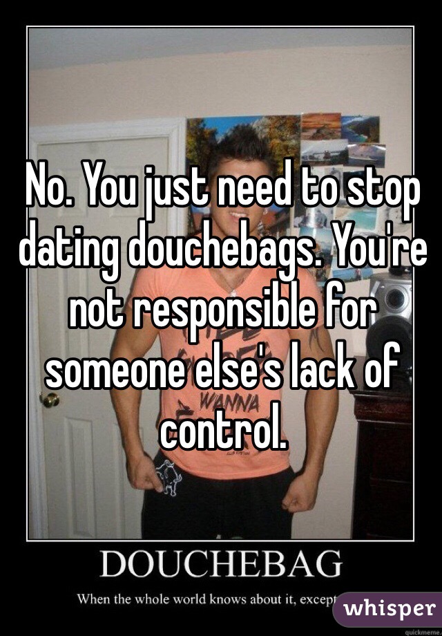 No. You just need to stop dating douchebags. You're not responsible for someone else's lack of control. 