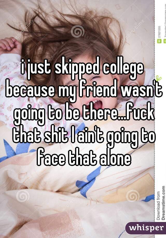 i just skipped college because my friend wasn't going to be there...fuck that shit I ain't going to face that alone