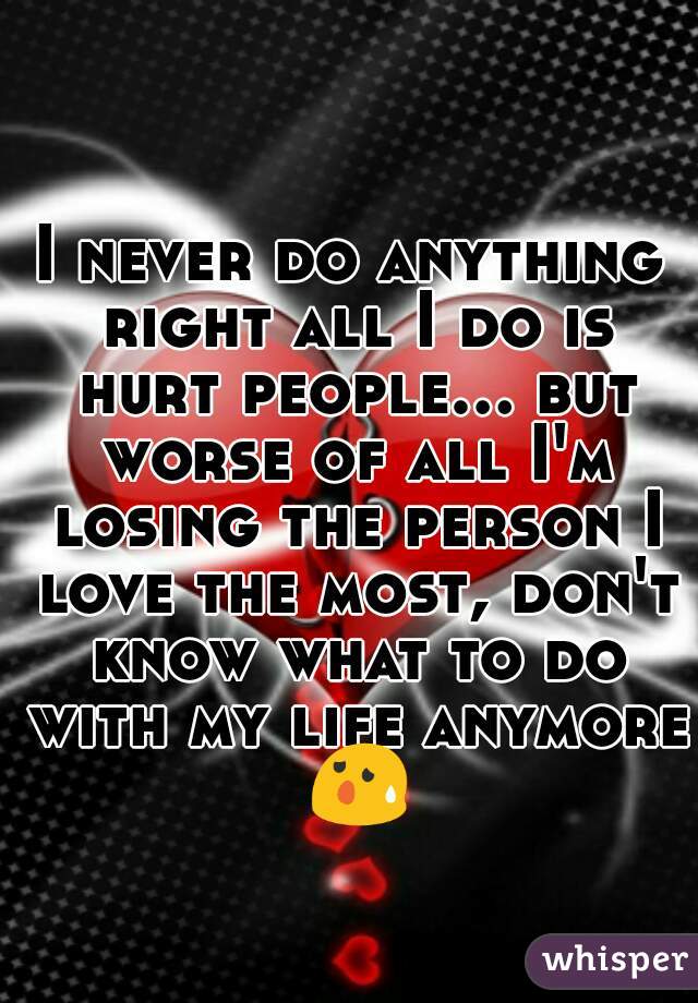 I never do anything right all I do is hurt people... but worse of all I'm losing the person I love the most, don't know what to do with my life anymore 😰