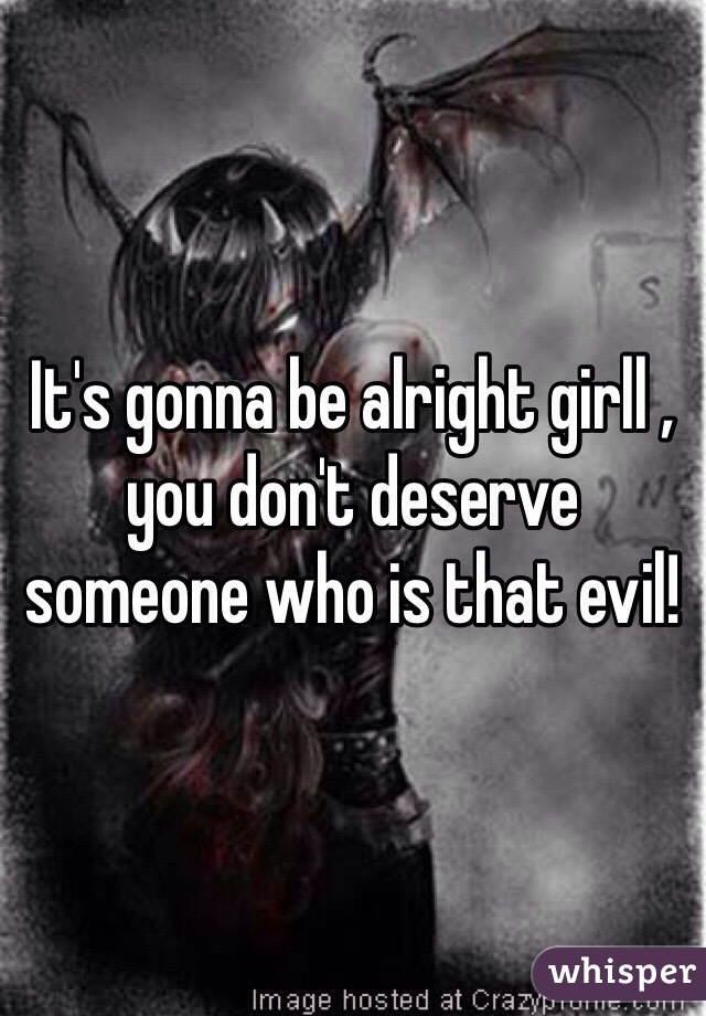 It's gonna be alright girll , you don't deserve someone who is that evil!