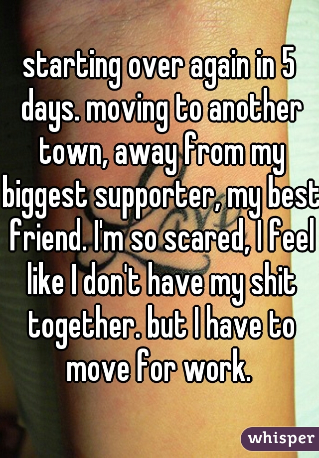starting over again in 5 days. moving to another town, away from my biggest supporter, my best friend. I'm so scared, I feel like I don't have my shit together. but I have to move for work. 