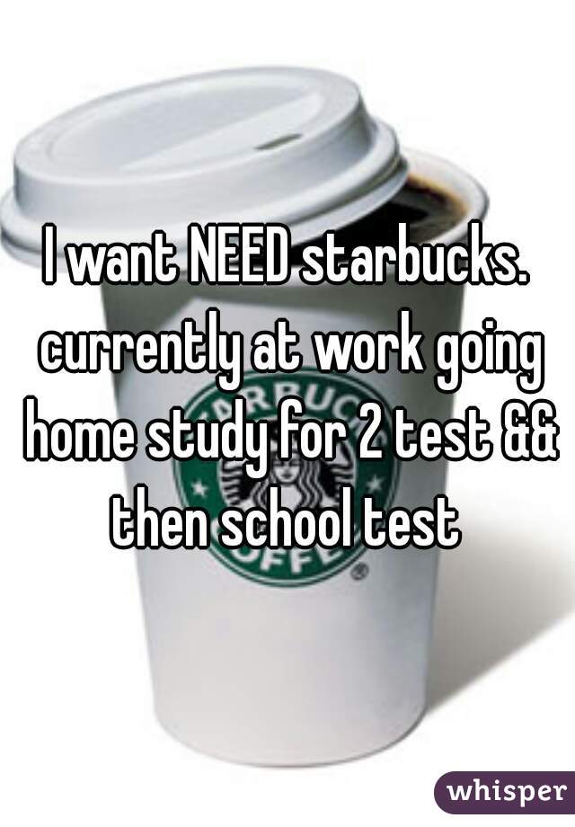 I want NEED starbucks. currently at work going home study for 2 test && then school test 