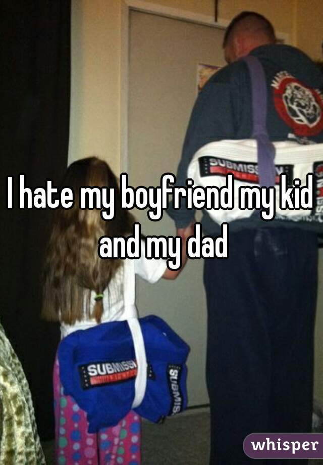 I hate my boyfriend my kid and my dad