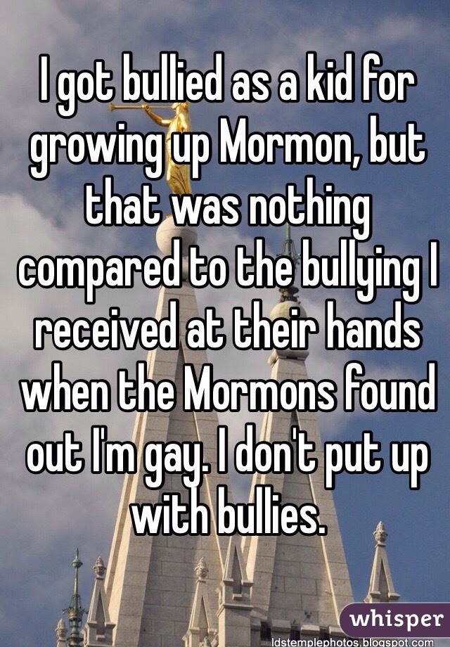 I got bullied as a kid for growing up Mormon, but that was nothing compared to the bullying I received at their hands when the Mormons found out I'm gay. I don't put up with bullies.