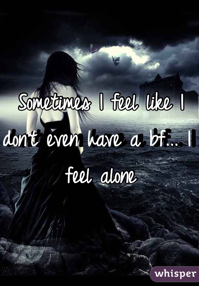 Sometimes I feel like I don't even have a bf... I feel alone