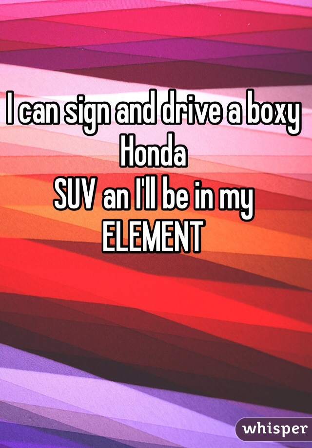 I can sign and drive a boxy Honda
SUV an I'll be in my 
ELEMENT 