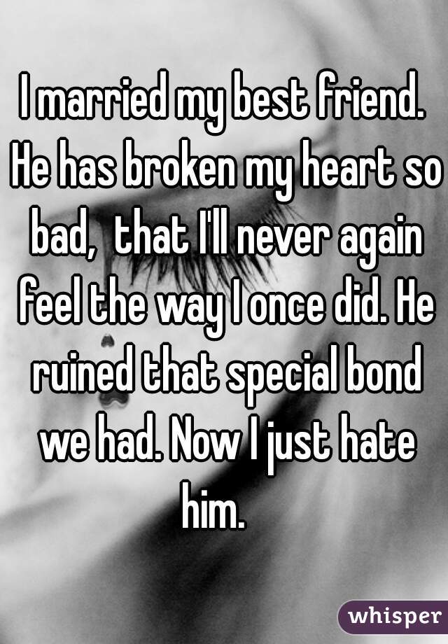 I married my best friend. He has broken my heart so bad,  that I'll never again feel the way I once did. He ruined that special bond we had. Now I just hate him.   