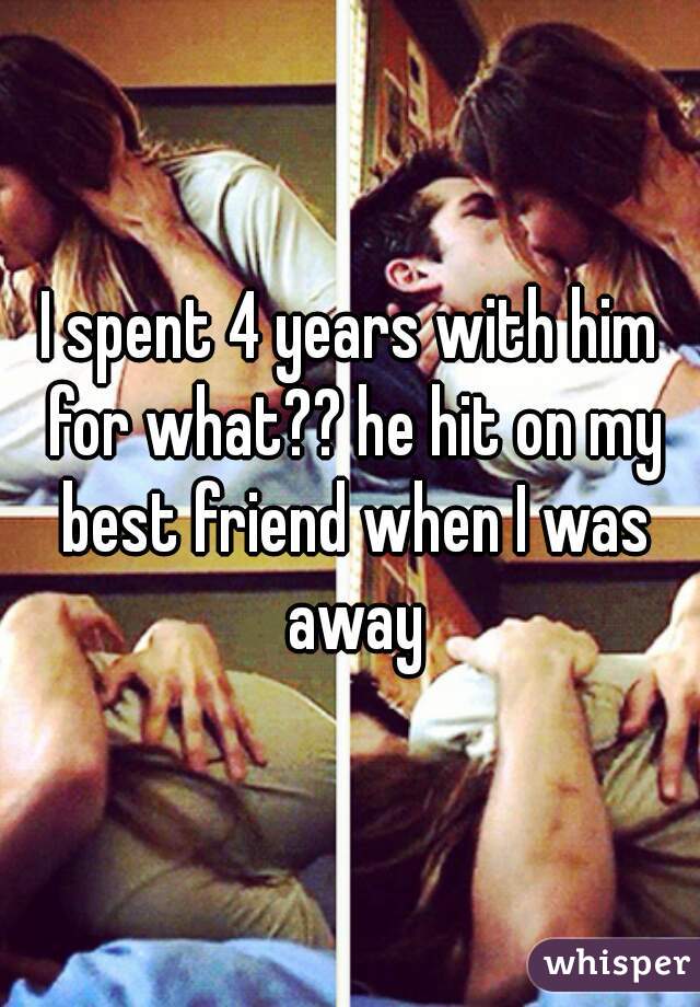 I spent 4 years with him for what?? he hit on my best friend when I was away