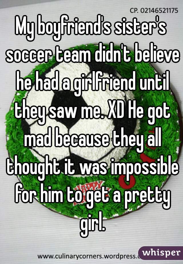 My boyfriend's sister's soccer team didn't believe he had a girlfriend until they saw me. XD He got mad because they all thought it was impossible for him to get a pretty girl.
