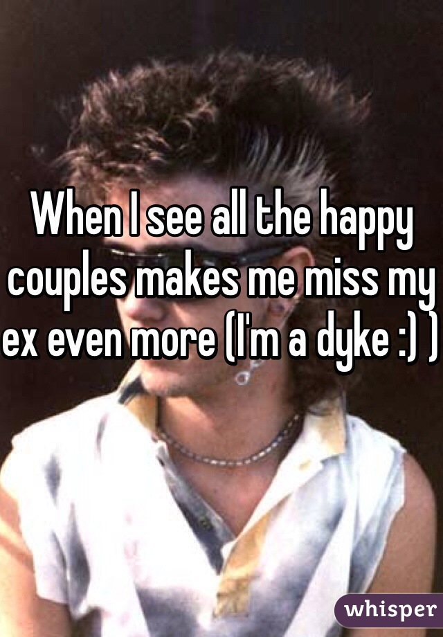When I see all the happy couples makes me miss my ex even more (I'm a dyke :) )