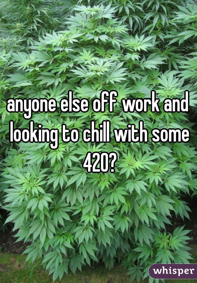 anyone else off work and looking to chill with some 420?