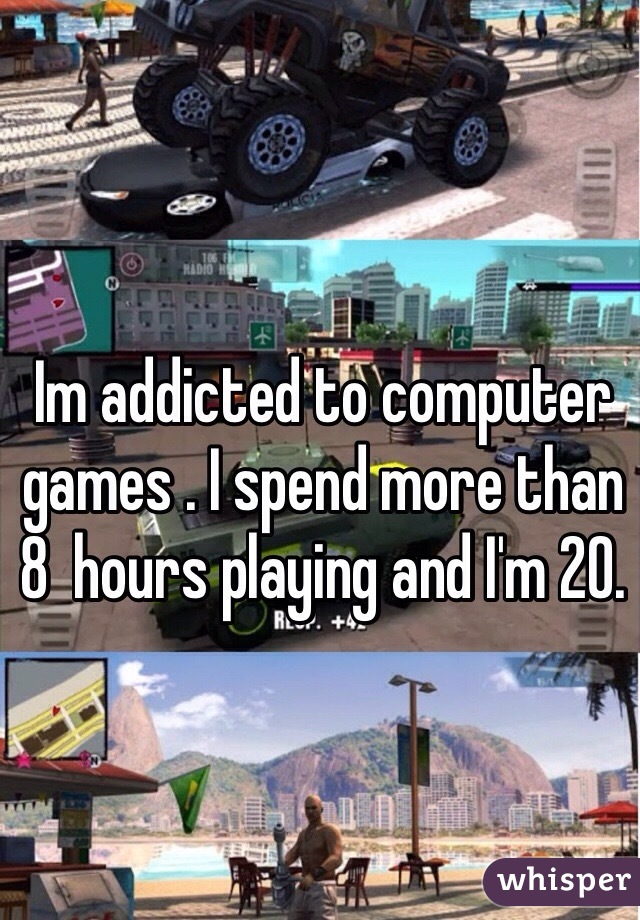Im addicted to computer games . I spend more than 8  hours playing and I'm 20. 