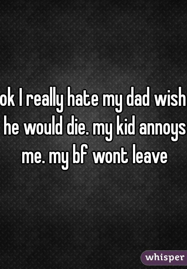 ok I really hate my dad wish he would die. my kid annoys me. my bf wont leave