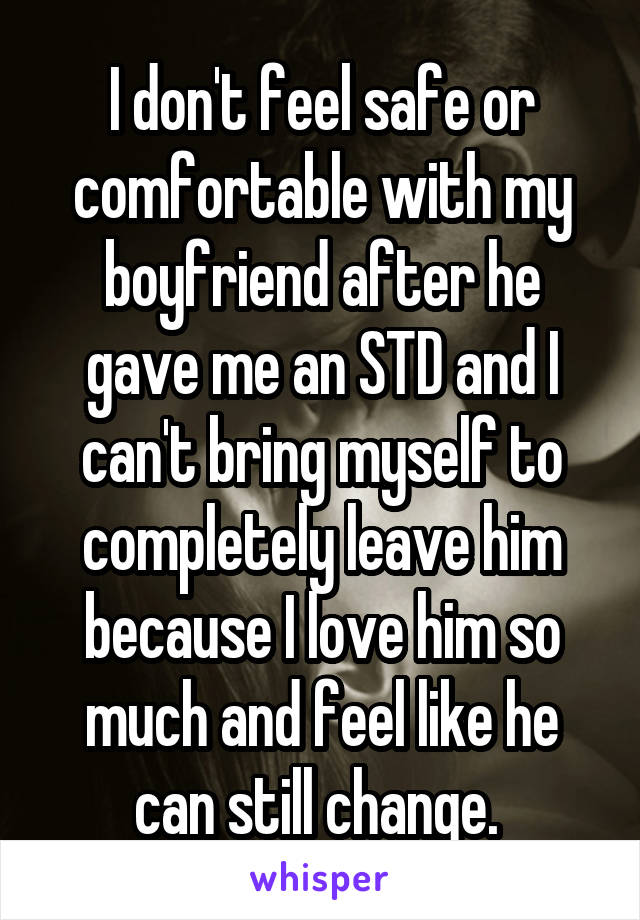 I don't feel safe or comfortable with my boyfriend after he gave me an STD and I can't bring myself to completely leave him because I love him so much and feel like he can still change. 
