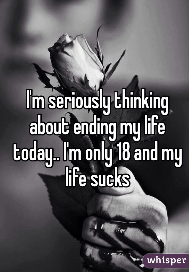 I'm seriously thinking about ending my life today.. I'm only 18 and my life sucks
