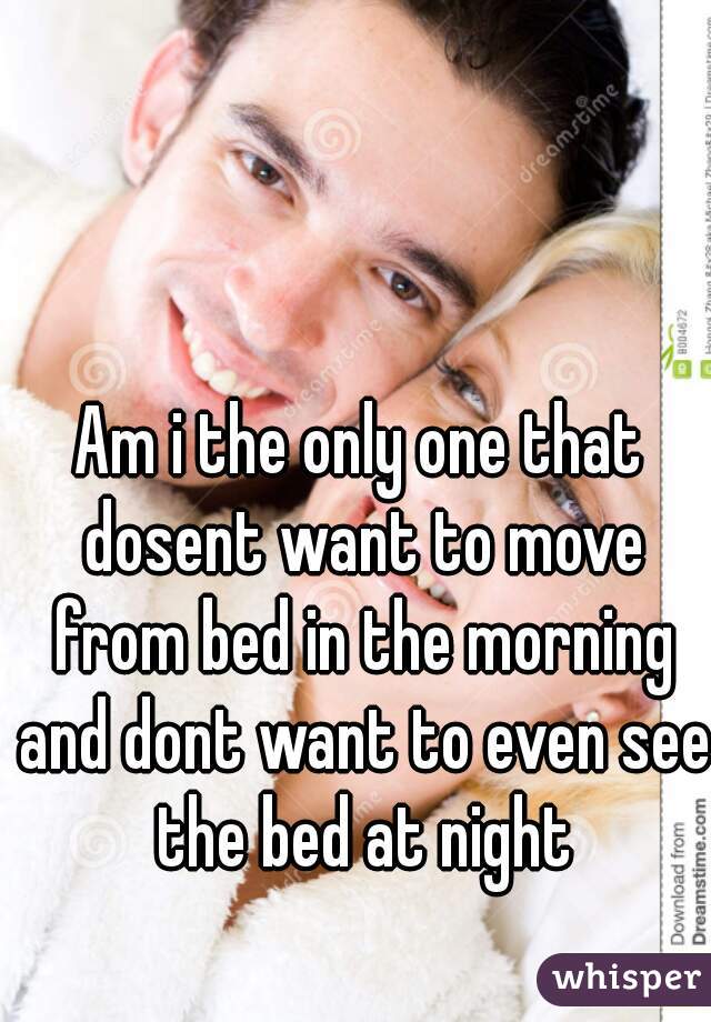 Am i the only one that dosent want to move from bed in the morning and dont want to even see the bed at night