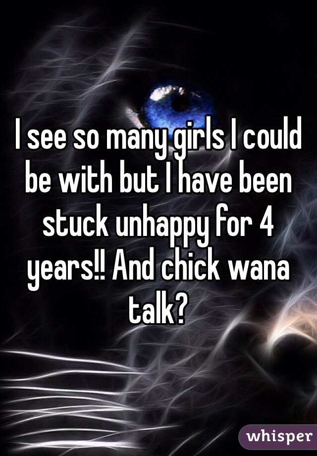 I see so many girls I could be with but I have been stuck unhappy for 4 years!! And chick wana talk?