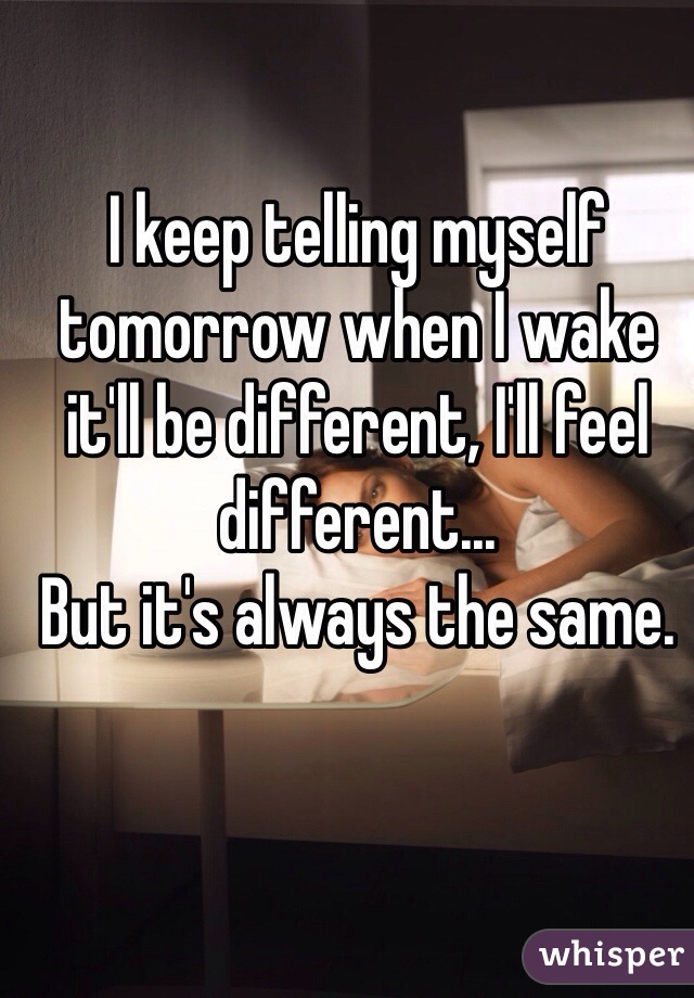 I keep telling myself tomorrow when I wake it'll be different, I'll feel different...
But it's always the same. 