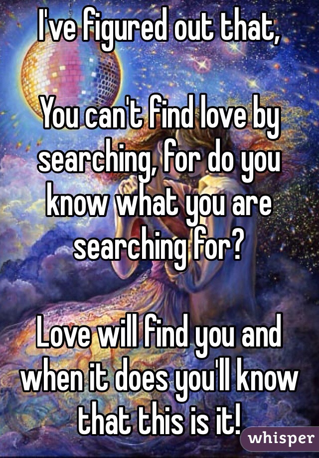 I've figured out that,

You can't find love by searching, for do you know what you are searching for?

Love will find you and when it does you'll know that this is it!