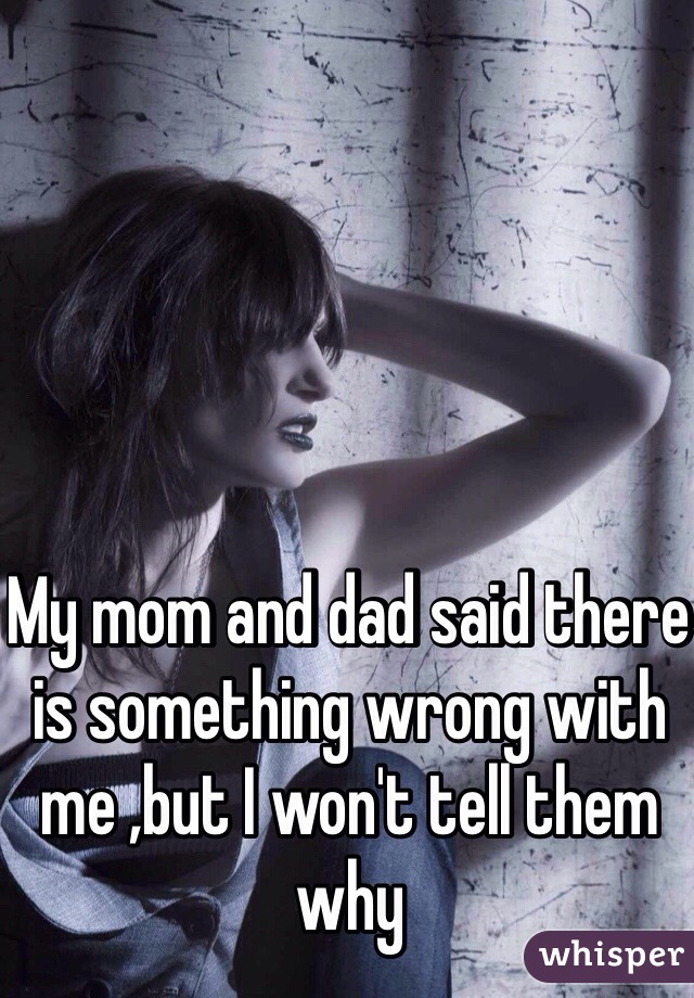 My mom and dad said there is something wrong with me ,but I won't tell them why