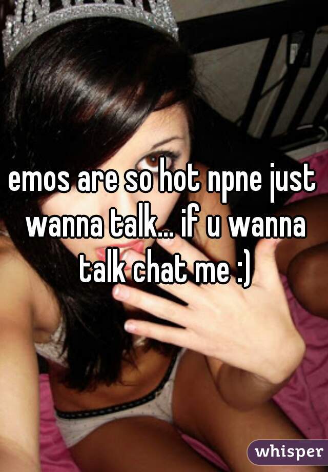 emos are so hot npne just wanna talk... if u wanna talk chat me :)