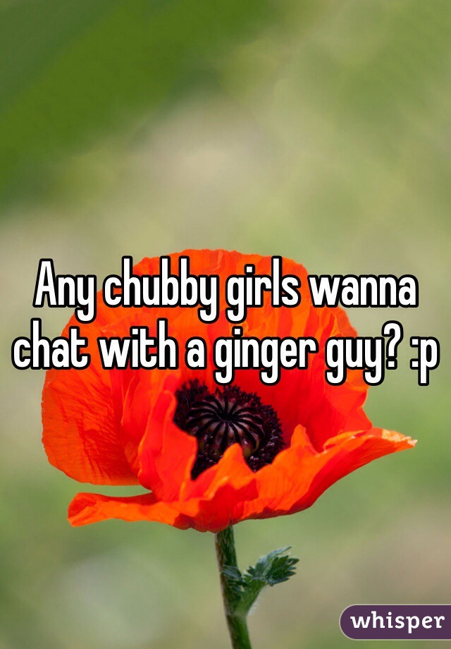 Any chubby girls wanna chat with a ginger guy? :p