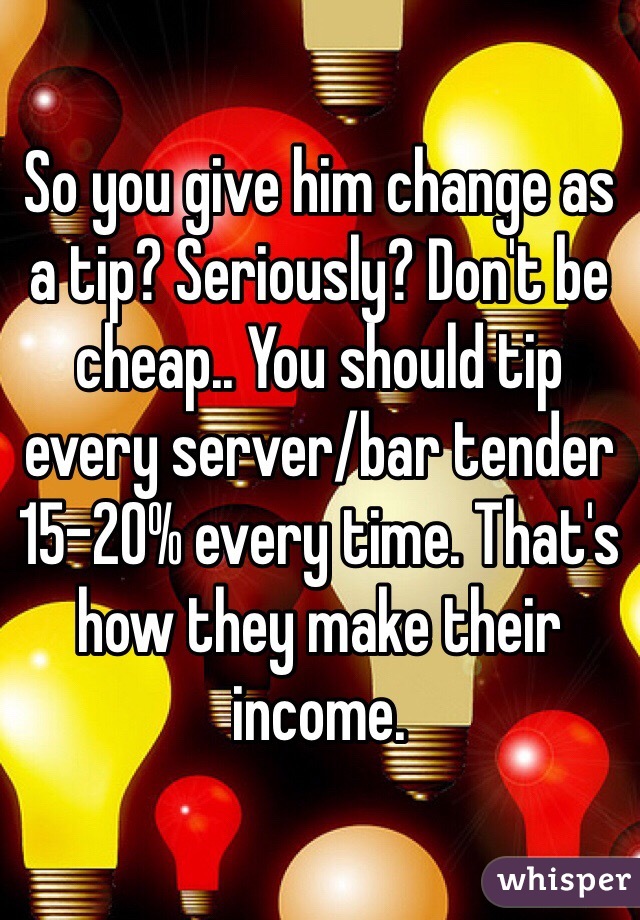 So you give him change as a tip? Seriously? Don't be cheap.. You should tip every server/bar tender 15-20% every time. That's how they make their income. 