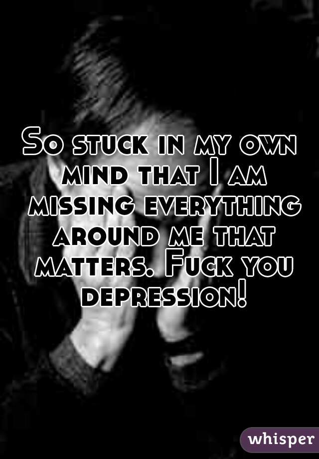 So stuck in my own mind that I am missing everything around me that matters. Fuck you depression!