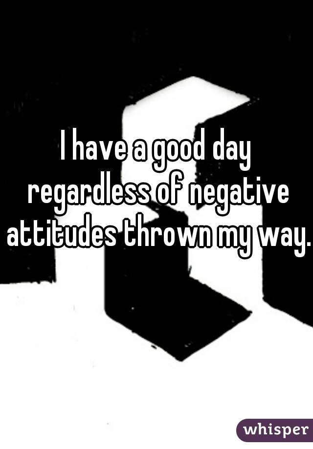 I have a good day regardless of negative attitudes thrown my way. 
