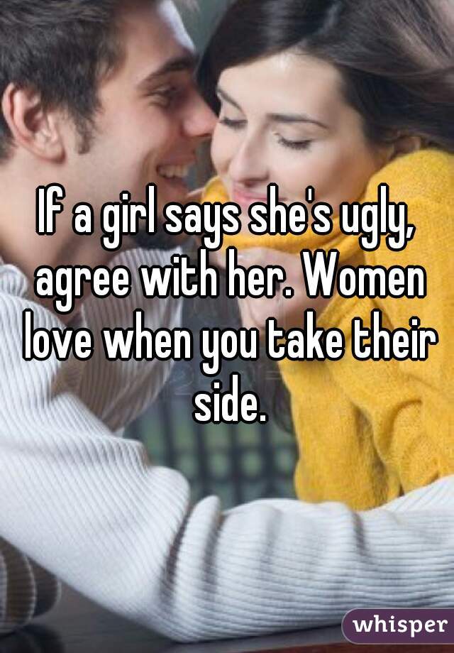 If a girl says she's ugly, agree with her. Women love when you take their side.